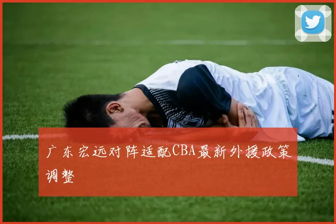 广东宏远对阵适配CBA最新外援政策调整