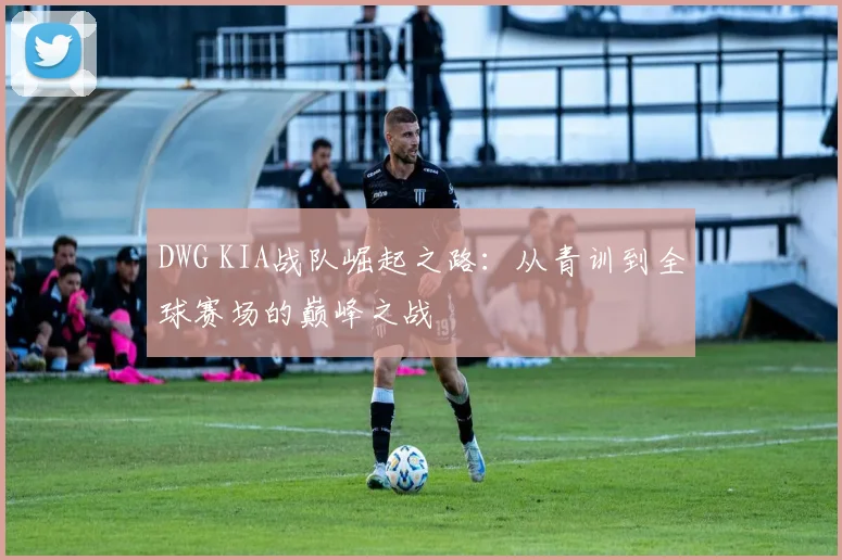 DWG KIA战队崛起之路：从青训到全球赛场的巅峰之战