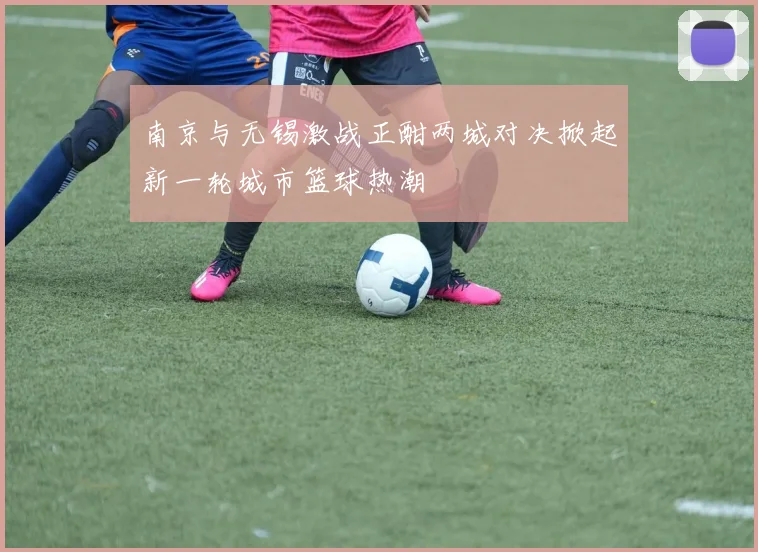 南京与无锡激战正酣两城对决掀起新一轮城市篮球热潮