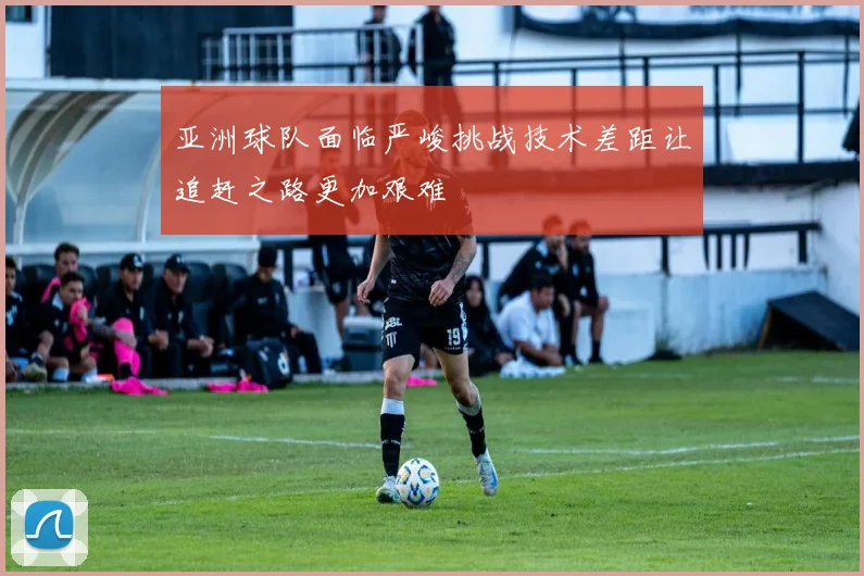 亚洲球队面临严峻挑战技术差距让追赶之路更加艰难