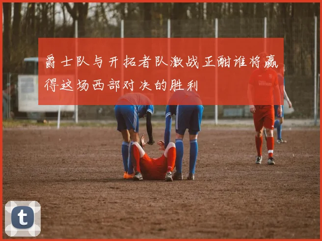 爵士队与开拓者队激战正酣谁将赢得这场西部对决的胜利