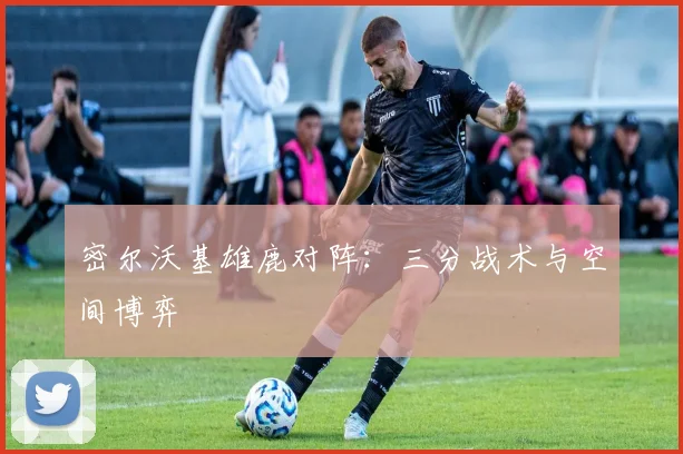 密尔沃基雄鹿对阵：三分战术与空间博弈
