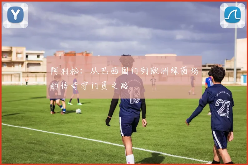 阿利松：从巴西国门到欧洲绿茵场的传奇守门员之路